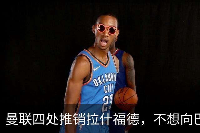 曼联四处推销拉什福德，不想向巴萨妥协！无法再逐出更衣室否则其可免费走人